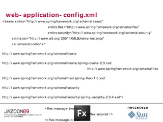 web- application- config.xml
< beans xmlns= "http:/ / www.springframework.org/ schema/ beans"
                              xmlns:flex = "http:/ / www.springframework.org/ schema/ flex"
                              xmlns:security= "http:/ / www.springframework.org/ schema/ security"
      xmlns:x si= "http:/ / www.w3.org/ 2001/ XMLSchema- instance"
      xsi:schemaLocation= "

http:/ / www.springframework.org/ schema/ beans

http:/ / www.springframework.org/ schema/ beans/ spring- beans- 2.5.xsd
                                                         http:/ / www.springframework.org/ schema/ flex

http:/ / www.springframework.org/ schema/ flex/ spring- flex- 1.0.xsd

http:/ / www.springframework.org/ schema/ security

http:/ / www.springframework.org/ schema/ security/ spring- security- 2.0.4.xsd">


                            < flex :message- broker>
                                                         < flex:secured / >
                            < / flex :message- broker>
 