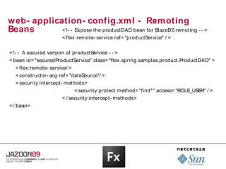 web- application- config.xml - Remoting
Beans       < !- - Ex pose the productDAO bean for BlazeDS remoting - - >
                       < flex:remote- service ref= "productService" / >


< !- - A secured version of productService - - >
< bean id= "securedProductService" class= "flex .spring.samples.product.ProductDAO" >
  < flex:remote- service/ >
  < constructor- arg ref= "dataSource"/ >
  < security:intercept- methods>
                              < security:protect method= "find*" access= "ROLE_USER" / >
                       < / security:intercept- methods>
< / bean>
 