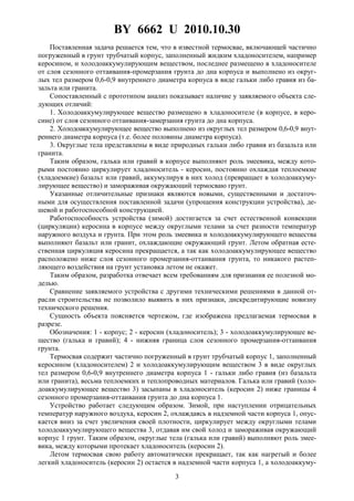 BY 6662 U 2010.10.30
3
Поставленная задача решается тем, что в известной термосвае, включающей частично
погруженный в грунт трубчатый корпус, заполненный жидким хладоносителем, например
керосином, и холодоаккумулирующим веществом, последнее размещено в хладоносителе
от слоя сезонного оттаивания-промерзания грунта до дна корпуса и выполнено из округ-
лых тел размером 0,6-0,9 внутреннего диаметра корпуса в виде гальки либо гравия из ба-
зальта или гранита.
Сопоставленный с прототипом анализ показывает наличие у заявляемого объекта сле-
дующих отличий:
1. Холодоаккумулирующее вещество размещено в хладоносителе (в корпусе, в керо-
сине) от слоя сезонного оттаивания-замерзания грунта до дна корпуса.
2. Холодоаккумулирующее вещество выполнено из округлых тел размером 0,6-0,9 внут-
реннего диаметра корпуса (т.е. более половины диаметра корпуса).
3. Округлые тела представлены в виде природных гальки либо гравия из базальта или
гранита.
Таким образом, галька или гравий в корпусе выполняют роль змеевика, между кото-
рыми постоянно циркулирует хладоноситель - керосин, постоянно охлаждая теплоемкие
(хладоемкие) базальт или гравий, аккумулируя в них холод (превращает в холодоаккуму-
лирующее вещество) и замораживая окружающий термосваю грунт.
Указанные отличительные признаки являются новыми, существенными и достаточ-
ными для осуществления поставленной задачи (упрощения конструкции устройства), де-
шевой и работоспособной конструкцией.
Работоспособность устройства (зимой) достигается за счет естественной конвекции
(циркуляции) керосина в корпусе между округлыми телами за счет разности температур
наружного воздуха и грунта. При этом роль змеевика и холодоаккумулирующего вещества
выполняют базальт или гранит, охлаждающие окружающий грунт. Летом обратная есте-
ственная циркуляция керосина прекращается, а так как холодоаккумулирующее вещество
расположено ниже слоя сезонного промерзания-оттаивания грунта, то никакого растеп-
ляющего воздействия на грунт установка летом не окажет.
Таким образом, разработка отвечает всем требованиям для признания ее полезной мо-
делью.
Сравнение заявляемого устройства с другими техническими решениями в данной от-
расли строительства не позволило выявить в них признаки, дискредитирующие новизну
технического решения.
Сущность объекта поясняется чертежом, где изображена предлагаемая термосвая в
разрезе.
Обозначения: 1 - корпус; 2 - керосин (хладоноситель); 3 - холодоаккумулирующее ве-
щество (галька и гравий); 4 - нижняя граница слоя сезонного промерзания-оттаивания
грунта.
Термосвая содержит частично погруженный в грунт трубчатый корпус 1, заполненный
керосином (хладоносителем) 2 и холодоаккумулирующим веществом 3 в виде округлых
тел размером 0,6-0,9 внутреннего диаметра корпуса 1 - гальки либо гравия (из базальта
или гранита), весьма теплоемких и теплопроводных материалов. Галька или гравий (холо-
доаккумулирующее вещество 3) засыпаны в хладоноситель (керосин 2) ниже границы 4
сезонного промерзания-оттаивания грунта до дна корпуса 1.
Устройство работает следующим образом. Зимой, при наступлении отрицательных
температур наружного воздуха, керосин 2, охлаждаясь в надземной части корпуса 1, опус-
кается вниз за счет увеличения своей плотности, циркулирует между округлыми телами
холодоаккумулирующего вещества 3, отдавая им свой холод и замораживая окружающий
корпус 1 грунт. Таким образом, округлые тела (галька или гравий) выполняют роль змее-
вика, между которыми протекает хладоноситель (керосин 2).
Летом термосвая свою работу автоматически прекращает, так как нагретый и более
легкий хладоноситель (керосин 2) остается в надземной части корпуса 1, а холодоаккуму-
 