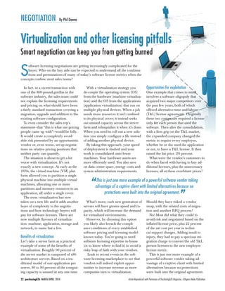 22 purchasingb2b MARCH/APRIL 2010 Article Reproduced with Permission of Purchasingb2b Magazine, A Rogers Media Publication
NEGOTIATION By Phil Downe
In fact, in a recent transaction with
one of the 800-pound gorillas in the
software industry, the sales team could
not explain the licensing requirements
and pricing on what should have been
a fairly standard transaction covering a
migration, upgrade and addition to the
existing software conﬁguration.
To even consider the sales rep’s
statement—that “this is what our pricing
people came up with”—would be folly.
It would create a completely avoid-
able risk presented by an opportunistic
vendor or, even worse, set up negotia-
tions on relative pricing positions that
neither party can quantify.
The situation is about to get a lot
worse with virtualization. It’s not
exactly a new concept. As early as the
1970s, the virtual machine (VM) plat-
form allowed you to partition a single
physical machine into multiple virtual
machines, allocating one or more
partitions and memory resources to an
application, all under a single cover.
The term virtualization has now
taken on a new life and it adds another
layer of complexity to the negotia-
tions and how technology buyers will
pay for software licenses. There are
now multiple ﬂavours of virtualiza-
tion: machine, application, storage and
network, to name but a few.
Beneﬁts of virtualization
Let’s take a server farm as a practical
example of some of the beneﬁts of
virtualization. Roughly 90 percent of
the server market is composed of x86
architecture servers. Based on a tra-
ditional model of one application per
server, 80 to 90 percent of the comput-
ing capacity is unused at any one time.
With a virtualization strategy you
de-couple the operating system (OS)
from the hardware (machine virtualiza-
tion) and the OS from the applications
(application virtualization) that run on
multiple physical devices. When a job
needs more resources it isn’t conﬁned
to its physical cover; it instead seeks
out unused capacity across the server
farm and relinquishes it when it’s done.
When you need to roll out a new solu-
tion you simply conﬁgure a ﬁle instead
of adding another physical device.
By taking this approach, your speed
of deployment is slashed and your
work is consolidated onto fewer
machines. Your hardware assets are
more efﬁciently used. You also save
on data centre space, energy costs and
system administration requirements.
What’s more, each new generation of
servers will have greater speed and ca-
pacity, which will increase the demand
for virtualized environments.
However, by choosing this option
you likely also breach the compli-
ance conditions of every established
software pricing and licensing model
known today. You’re going to need
software licensing expertise in-house
(or to know where to ﬁnd it) to avoid a
risky leap of faith with your vendors.
Look to recent events in the soft-
ware licensing marketplace to see that
vendors will indeed exploit oppor-
tunities to increase revenue as more
companies turn to virtualization.
Opportunities for exploitation
One example that comes to mind
involves a software oligopoly that
acquired two major competitors over
the past few years, both of which
offered alternative time and labour
(T&L) license agreements. Originally
these two companies required a license
only for each person that used the
software. Then after the consolidation,
with a ﬁrm grip on the T&L market,
the expanded company changed the
metric to require every employee,
whether he or she used the application
or not, to have a T&L license. It then
raised the list price 170 percent.
What were the vendor’s customers to
do when faced with having to buy ad-
ditional licenses, plus the unnecessary
licenses, all at these exorbitant prices?
Should they have risked a vendor
swap, with the related costs of migra-
tion and another RFQ process?
No! Most did what they could to
avoid risk and negotiated based on the
inﬂated license price, plus 22 percent
of the net cost per year in techni-
cal support charges. Adding insult to
injury, they had to pay a specious mi-
gration charge to convert the old T&L
person licenses to the new employee
license metric.
This is just one more example of a
powerful software vendor taking ad-
vantage of a captive client with limited
alternatives because no protections
were built into the original agreement.
Virtualization and other licensing pitfalls
Smart negotiation can keep you from getting burned
“This is just one more example of a powerful software vendor taking
advantage of a captive client with limited alternatives because no
protections were built into the original agreement.
”
S
oftware licensing negotiations are getting increasingly complicated for the
buyer. Who on the buy side can be expected to understand all the combina-
tions and permutations of many of today’s software license metrics when the
concepts confuse most sales teams?
 