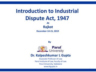 Dr. Kalpeshkumar L Gupta
Associate Professor of Law
Parul Institute of Law, Faculty of Law
Parul University, Vadodara
www.klgupta.in
December 14-15, 2019
1
Introduction to Industrial
Dispute Act, 1947
At
Rajkot
By
 