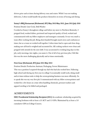 drivers prior and at times during delivery runs and routes. While I was not making
deliveries, I often would handle the products themselves in terms of boxing and slicing.
Sonny’s BBQ Restaurant (Richmond, KY) May 2012-May 2013, June 2015-July 2016
Position Details: Line Cook, Dish-Washer
I worked at Sonny’s throughout college and before my move to Northern Kentucky. I
prepped food, washed dishes, portioned and inspected quality of food, worked and
communicated with my fellow employees and managers constantly. It was very much a
team effort working this job. Being short-handed brought much stress and confusion at
times, but as a team we worked well together. I often times had to open and close shop,
making sure all food is weighed and accounted for. All cooking surfaces were clean and
prepped with utensils for the next shift. I was accustomed to working long days in this
job, early mornings, late nights, you name it. Out of all of my previous jobs, I felt like
this was the most challenging physically and at times emotionally.
First Gear (Richmond, KY) June 2011-May 2012
Position Details: Production Assistant, Packaging, Screen Maintenance
This was a position I acquired through my dad who had also worked here. Following
high school and during my first year in college I occasionally would work, doing small
and at times tedious tasks to help the screen-printing business run more efficiently. So
to speak this was my very first job. I communicated with my fellow screen-printers and
worked for a few hours at a time often handling chemicals, pressure-washers and
apparel needing to be folded and packaged.
ACHIEVEMENTS
EKU Presidential Scholarship Recipient (2011) An academic scholarship acquired by
incoming freshmen with at least a 23 ACT and 3.5 GPA. Maintained by at least a 3.0
cumulative GPA in College Courses.
 