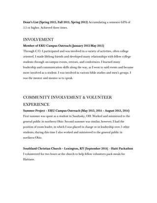 Dean’s List (Spring 2012, Fall 2012, Spring 2013) Accumulating a semester GPA of
3.5 or higher. Achieved three times.
INVOLVEMENT
Member of EKU Campus Outreach (January 2012-May 2015)
Through C.O. I participated and was involved in a variety of activities, often college
oriented. I made lifelong friends and developed many relationships with fellow college
students through on-campus events, retreats, and conferences. I learned many
leadership and communication skills along the way, as I went to said events and became
more involved as a student. I was involved in various bible studies and men’s groups. I
was the mentor and mentee so to speak.
COMMUNITY INVOLVEMENT & VOLUNTEER
EXPERIENCE
Summer Project – EKU Campus Outreach (May 2013, 2014 – August 2013, 2014)
First summer was spent as a student in Sandusky, OH. Worked and ministered to the
general public in northern Ohio. Second summer was similar, however, I had the
position of room leader, in which I was placed in charge or in leadership over 5 other
students, during this time I also worked and ministered to the general public in
northern Ohio.
Southland Christian Church – Lexington, KY (September 2014) - Haiti Packathon
I volunteered for two hours at the church to help fellow volunteers pack meals for
Haitians.
 