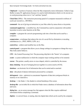 Basic Computer Terminology Guide - For Home and school Use only


Clipboard - A portion of memory where the Mac temporarily stores information. Called a Copy
Buffer in many PC applications because it is used to hold information which is to be moved, as
in word processing where text is "cut" and then "pasted".

Clock Rate (MHz) - The instruction processing speed of a computer measured in millions of
cycles per second (i.e., 200 MHz).

command - the act of giving an instruction to your Mac either by menu choice or keystroke.

command (apple) key - a modifier key, the Command key used in conjunction with another
keystroke to active some function on the Mac.

compiler - a program the converts programming code into a form that can be used by a
computer.

compression - a technique that reduces the size of a saved file by elimination or encoding
redundancies (i.e., JPEG, MPEG, LZW, etc.)

control key - seldom used modifier key on the Mac.

control panel - a program that allows you to change settings in a program or change the way a
Mac looks and/or behaves.

CPU - the Central Processing Unit. The processing chip that is the "brains" of a computer.

crash - a system malfunction in which the computer stops working and has to be restarted.

cursor - The pointer, usually arrow or cross shaped, which is controlled by the mouse.

daisy chaining - the act of stringing devices together in a series (such as SCSI).

database - an electronic list of information that can be sorted and/or searched.

data - (the plural of datum) information processed by a computer.

defragment - (also - optimize) to concatenate fragments of data into contiguous blocks in
memory or on a hard drive.

desktop - 1. the finder. 2. the shaded or colored backdrop of the screen.

desktop file - an invisible file in which the Finder stores a database of information about files
and icons.

dialog box - an on-screen message box that appears when the Mac requires additional
information before completing a command.

digitize - to convert linear, or analog, data into digital data which can be used by the computer.

                                                                                                     2
 