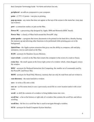 Basic Computer Terminology Guide - For Home and school Use only


peripheral - an add-on component to your computer.

point - (1/72") 12 points = one pica in printing.

pop-up menu - any menu that does not appear at the top of the screen in the menu bar. (may pop
up or down)

port - a connection socket, or jack on the Mac.

Power PC - a processing chip designed by Apple, IBM and Motorola (RISC based).

Power Mac - a family of Macs built around the PowerPC chip.

print spooler - a program that stores documents to be printed on the hard drive, thereby freeing
the memory up and allowing other functions to be performed while printing goes on in the
background.

QuickTime - the Apple system extension that gives one the ability to compress, edit and play
animation, movies and sound on the Mac.

RAM - acronym for Random-Access Memory.

reset switch - a switch on the Mac that restarts the computer in the event of a crash or freeze.

resize box - the small square at the lower right corner of a window which, when dragged, resizes
the window.

RISC - acronym for Reduced Instruction Set Computing; the smaller set of commands used by
the PowerPC and Power Mac.

ROM - acronym for Read Only Memory; memory that can only be read from and not written to.

root directory - the main hard drive window.

save - to write a file onto a disk.

save as - (a File menu item) to save a previously saved file in a new location and/or with a new
name.

scroll - to shift the contents of a window to bring hidden items into view.

scroll bar - a bar at the bottom or right side of a window that contains the scroll box and allows
scrolling.

scroll box - the box in a scroll bar that is used to navigate through a window.

SCSI - acronym for Small Computer System Interface.


                                                                                                     6
 