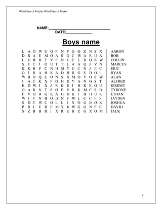 Word Search Puzzle- Word Search Maker




              NAME:_______________________________
                      DATE:_____________


                                Boys name
  L   A   O   W    U   G   F   N    P   G   Q   Z   N   S   X   AARON
  D   R   A   E    M   O   A   S    Q   C   W   A   R   U   A   BOB
  I   U   B   R    T   V   E   N    L   T   L   D   Q   K   W   COLLIN
  S   F   C   J    O   U   T   T    L   A   A   Q   J   V   N   MARCUS
  K   K   B   P    C   N   H   M    Y   U   C   N   J   E   C   ERIC
  O   I   R   A    H   K   A   D    H   R   G   S   D   O   I   RYAN
  W   B   O   Q    L   O   N   S    X   M   O   Y   O   S   W   ALAN
  J   A   C   K    X   F   O   H    R   Y   A   N   G   S   T   ALFRED
  E   D   W   J    X   J   R   K    E   J   H   R   E   O   U   JEREMY
  O   A   R   N    T   S   O   E    V   R   K   M   C   S   B   TYRONE
  F   V   O   B    G   K   A   G    D   K   I   B   H   U   K   ETHAN
  W   I   T   N    B   O   B   N    F   W   L   C   C   F   S   JAYDEN
  S   D   T   W    C   O   L   L    I   N   O   G   B   O   K   JOSHUA
  P   R   J   E    R   E   M   Y    K   W   G   G   N   P   C   DAVID
  S   Z   B   B    R   I   X   R    U   H   Z   G   X   O   M   JACK




                                                                         1
 