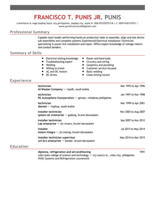 Professional Summary
Summary of Skills
Experience
Education
FRANCISCO T. PUNIS JR. PUNIS
a bonifacio st.naga,baybay leyte city,philippines, baybay city, leyte H: 00639352075318 | C: 0097430374551 |
www.punisfrancisco20@gmail.com
Capable team leader performing hands-on production tasks to assemble, align and test device
sub-assemblies and complete systems.Experienced Electrical Installation Technician
specializing in power line installation and repair. Offers expert knowledge of voltage meters
and conduit benders.
Electrical testing knowledge
Troubleshooting expert
Welding
Willing to travel
AC and DC motors
DC drives
Power and hand tools
Circuitry and wiring
Carpentry and plumbing
Customer service-focused
Basic welding
Clean driving record
Mar 1993 to Apr 1996technician
Al-Waalan Company － riyadh, saudi arabia
Jan 1997 to Nov 1998technician
RS Autosphere Coorporation － gensan, mindanao philippines
Mar 1999 to Apr 2001technician
damam － huphup, saudi arabia
Nov 2003 to Aug 2007installer technician
system air enterprise － gadong, brunei darussalam
Sep 2007 to Nov 2012installer technician
Lap enterprise － jln.muara, brunei darussalam
Jul 2013 to May 2014installer
sistem integra － jln.totong, brunei darussalam
May 2014 to Mar 2015installer technician supervisor
uni bru enterprise － bandar, brunei darussalam
1991diploma, refrigeration and airconditioning
cebu state college of science and technology － mj cuenco st., cebu city, philippines
HVAC Systems and Refrigeration coursework
 