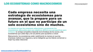 14www.accenture.com/TechVision2017-co
Cada empresa necesita una
estrategia de ecosistemas para
avanzar, que la prepare para un
futuro en el que no participe de un
solo ecosistema sino de muchos.
La manera en que las empresas seleccionen y promuevan los
ecosistemas adecuados para sus objetivos definirá sus perspectivas para
el futuro: la ventaja competitiva depende de la fortaleza de los socios y los
ecosistemas que usted elija y de sus planes para ayudarlos a crecer.
Básicamente, los ecosistemas están redefiniendo la manera en que las
empresas realizan sus negocios y sería inteligente que los líderes comiencen a
forjar hoy estas relaciones
LOS ECOSISTEMAS COMO MACROCOSMOS
 