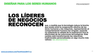 21www.accenture.com/TechVision2017-co
DISEÑAR PARA LOS SERES HUMANOS
que, a medida que la tecnología reduce la brecha
que existe entre la cooperación efectiva de los
seres humanos y las máquinas, representando al
comportamiento humano tan singular, expande
no solamente la calidad de la experiencia sino la
efectividad de las soluciones tecnológicas. Este
cambio está transformando las relaciones
tradicionales personalizadas en algo mucho más
valioso: las asociaciones.
LOS LÍDERES
DE NEGOCIOS
RECONOCEN
 