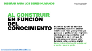 22www.accenture.com/TechVision2017-co
DISEÑAR PARA LOS SERES HUMANOS
disponible a partir de datos sin
precedentes, los líderes crearán
experiencias ricas y receptivas que
guiarán a la gente para que logre sus
objetivos, acompañándolos en el
proceso. Este es el enfoque de
diseño que proporcionará valor
duradero en la economía digital:
donde la tecnología está forjada por
la gente y para la gente.
AL CONSTRUIR
EN FUNCIÓN
DEL
CONOCIMIENTO
 