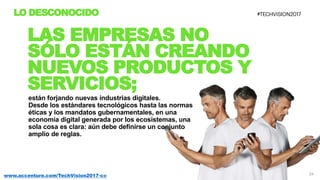 24www.accenture.com/TechVision2017-co
LO DESCONOCIDO
LAS EMPRESAS NO
SÓLO ESTÁN CREANDO
NUEVOS PRODUCTOS Y
SERVICIOS;
están forjando nuevas industrias digitales.
Desde los estándares tecnológicos hasta las normas
éticas y los mandatos gubernamentales, en una
economía digital generada por los ecosistemas, una
sola cosa es clara: aún debe definirse un conjunto
amplio de reglas.
 