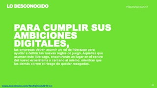 25www.accenture.com/TechVision2017-co
LO DESCONOCIDO
PARA CUMPLIR SUS
AMBICIONES
DIGITALES,las empresas deben asumir un rol de liderazgo para
ayudar a definir las nuevas reglas de juego. Aquellas que
asuman este liderazgo, encontrarán un lugar en el centro
del nuevo ecosistema o cercano al mismo, mientras que
las demás corren el riesgo de quedar rezagadas.
 