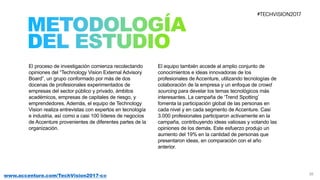 26www.accenture.com/TechVision2017-co
El proceso de investigación comienza recolectando
opiniones del “Technology Vision External Advisory
Board”, un grupo conformado por más de dos
docenas de profesionales experimentados de
empresas del sector público y privado, ámbitos
académicos, empresas de capitales de riesgo, y
emprendedores. Además, el equipo de Technology
Vision realiza entrevistas con expertos en tecnología
e industria, así como a casi 100 líderes de negocios
de Accenture provenientes de diferentes partes de la
organización.
El equipo también accede al amplio conjunto de
conocimientos e ideas innovadoras de los
profesionales de Accenture, utilizando tecnologías de
colaboración de la empresa y un enfoque de crowd
sourcing para develar los temas tecnológicos más
interesantes. La campaña de ‘Trend Spotting’
fomenta la participación global de las personas en
cada nivel y en cada segmento de Accenture. Casi
3.000 profesionales participaron activamente en la
campaña, contribuyendo ideas valiosas y votando las
opiniones de los demás. Este esfuerzo produjo un
aumento del 19% en la cantidad de personas que
presentaron ideas, en comparación con el año
anterior.
 