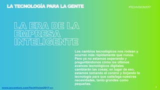 3www.accenture.com/TechVision2017-co
Los cambios tecnológicos nos rodean y
ocurren más rápidamente que nunca.
Pero ya no estamos esperando y
preguntándonos cómo los últimos
avances tecnológicos digitales
cambiarán las cosas; en lugar de eso,
estamos tomando el control y forjando la
tecnología para que satisfaga nuestras
necesidades, tanto grandes como
pequeñas.
LA TECNOLOGÍA PARA LA GENTE
 
