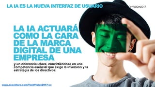 8www.accenture.com/TechVision2017-co
y un diferencial clave, convirtiéndose en una
competencia esencial que exige la inversión y la
estrategia de los directivos.
LA IA ACTUARÁ
COMO LA CARA
DE LA MARCA
DIGITAL DE UNA
EMPRESA
LA IA ES LA NUEVA INTERFAZ DE USUARIO
8
 