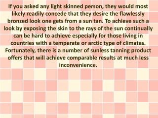 If you asked any light skinned person, they would most
    likely readily concede that they desire the flawlessly
  bronzed look one gets from a sun tan. To achieve such a
look by exposing the skin to the rays of the sun continually
     can be hard to achieve especially for those living in
   countries with a temperate or arctic type of climates.
 Fortunately, there is a number of sunless tanning product
  offers that will achieve comparable results at much less
                        inconvenience.
 