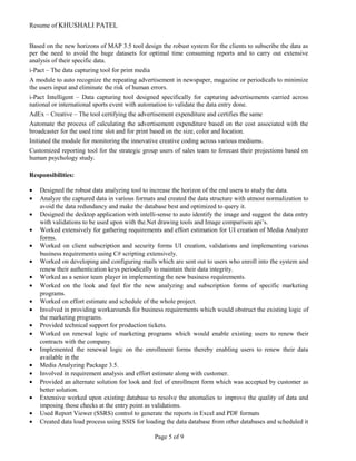 Resume of KHUSHALI PATEL
Based on the new horizons of MAP 3.5 tool design the robust system for the clients to subscribe the data as
per the need to avoid the huge datasets for optimal time consuming reports and to carry out extensive
analysis of their specific data.
i-Pact – The data capturing tool for print media
A module to auto recognize the repeating advertisement in newspaper, magazine or periodicals to minimize
the users input and eliminate the risk of human errors.
i-Pact Intelligent – Data capturing tool designed specifically for capturing advertisements carried across
national or international sports event with automation to validate the data entry done.
AdEx – Creative – The tool certifying the advertisement expenditure and certifies the same
Automate the process of calculating the advertisement expenditure based on the cost associated with the
broadcaster for the used time slot and for print based on the size, color and location.
Initiated the module for monitoring the innovative creative coding across various mediums.
Customized reporting tool for the strategic group users of sales team to forecast their projections based on
human psychology study.
Responsibilities:
• Designed the robust data analyzing tool to increase the horizon of the end users to study the data.
• Analyze the captured data in various formats and created the data structure with utmost normalization to
avoid the data redundancy and make the database best and optimized to query it.
• Designed the desktop application with intelli-sense to auto identify the image and suggest the data entry
with validations to be used upon with the.Net drawing tools and Image comparison api’s.
• Worked extensively for gathering requirements and effort estimation for UI creation of Media Analyzer
forms.
• Worked on client subscription and security forms UI creation, validations and implementing various
business requirements using C# scripting extensively.
• Worked on developing and configuring mails which are sent out to users who enroll into the system and
renew their authentication keys periodically to maintain their data integrity.
• Worked as a senior team player in implementing the new business requirements.
• Worked on the look and feel for the new analyzing and subscription forms of specific marketing
programs.
• Worked on effort estimate and schedule of the whole project.
• Involved in providing workarounds for business requirements which would obstruct the existing logic of
the marketing programs.
• Provided technical support for production tickets.
• Worked on renewal logic of marketing programs which would enable existing users to renew their
contracts with the company.
• Implemented the renewal logic on the enrollment forms thereby enabling users to renew their data
available in the
• Media Analyzing Package 3.5.
• Involved in requirement analysis and effort estimate along with customer.
• Provided an alternate solution for look and feel of enrollment form which was accepted by customer as
better solution.
• Extensive worked upon existing database to resolve the anomalies to improve the quality of data and
imposing those checks at the entry point as validations.
• Used Report Viewer (SSRS) control to generate the reports in Excel and PDF formats
• Created data load process using SSIS for loading the data database from other databases and scheduled it
Page 5 of 9
 