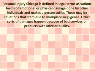 Personal injury Chicago is defined in legal terms as various
   forms of emotional or physical damage done by other
    individuals and makes a person suffer. These may be
 situations that stem due to workplace negligence. Other
    sorts of damages happen because of bad services or
                products with inferior quality.
 