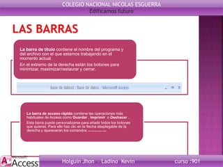 La barra de título contiene el nombre del programa y
del archivo con el que estamos trabajando en el
momento actual.
En el extremo de la derecha están los botones para
minimizar, maximizar/restaurar y cerrar.
La barra de acceso rápido contiene las operaciones más
habituales de Access como Guardar , Imprimir o Deshacer .
Esta barra puede personalizarse para añadir todos los botones
que quieras. Para ello haz clic en la flecha desplegable de la
derecha y aparecerán los comandos más frecuentes para elegir.
COLEGIO NACIONAL NICOLAS ESGUERRA
Edificamos futuro
Holguin Jhon – Ladino Kevin curso :901
 