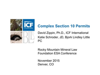 1
Complex Section 10 Permits
David Zippin, Ph.D., ICF International
Katie Schroder, JD, Bjork Lindley Little
PC
Rocky Mountain Mineral Law
Foundation ESA Conference
November 2015
Denver, CO
 