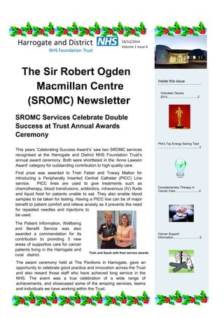 The Sir Robert Ogden
Macmillan Centre
(SROMC) Newsletter
Inside this issue
Phil’s Top Energy Saving Tips!
………..……………………....…3
Complementary Therapy in
Cancer Care……………….......4
Cancer Support
Information……………..……….5
This years ‘Celebrating Success Award’s’ saw two SROMC services
recognised at the Harrogate and District NHS Foundation Trust’s
annual award ceremony. Both were shortlisted in the ‘Anne Lawson
Award’ category for outstanding contribution to high quality care.
First prize was awarded to Trish Feber and Tracey Malton for
introducing a Peripherally Inserted Central Catheter (PICC) Line
service. PICC lines are used to give treatments such as
chemotherapy, blood transfusions, antibiotics, intravenous (IV) fluids
and liquid food for patients unable to eat. They also enable blood
samples to be taken for testing. Having a PICC line can be of major
benefit to patient comfort and relieve anxiety as it prevents the need
for repeated needles and injections to
be used.
Volunteer Oscars
2014………………..………..2
SROMC Services Celebrate Double
Success at Trust Annual Awards
Ceremony
10/12/2014
Volume 1 Issue 4
The Patient Information, Wellbeing
and Benefit Service was also
awarded a commendation for its
contribution to providing 3 new
areas of supportive care for cancer
patients living in the Harrogate and
rural district.
The award ceremony held at The Pavilions in Harrogate, gave an
opportunity to celebrate good practice and innovation across the Trust
and also reward those staff who have achieved long service in the
NHS. The event was a true celebration of a wide range of
achievements, and showcased some of the amazing services, teams
and individuals we have working within the Trust.
Trish and Sarah with their service awards
 