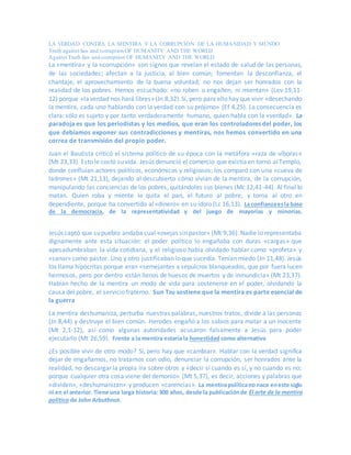 LA VERDAD CONTRA LA MENTIRA Y LA CORRUPCIÓN DE LA HUMANIDAD Y MUNDO
Truth against lies and corruption OF HUMANITY AND THE WORLD
Against Truth lies and corruption OF HUMANITY AND THE WORLD
La «mentira» y la «corrupción» son signos que revelan el estado de salud de las personas,
de las sociedades; afectan a la justicia, al bien común; fomentan la desconfianza, el
chantaje, el aprovechamiento de la buena voluntad; no nos dejan ser honrados con la
realidad de los pobres. Hemos escuchado: «no roben o engañen, ni mientan» (Lev 19,11-
12) porque «laverdad nos hará libres»(Jn 8,32).Sí, pero para ello hay que vivir «desechando
la mentira, cada uno hablando con la verdad con su prójimo» (Ef 4,25). La consecuencia es
clara: sólo es sujeto y por tanto verdaderamente humano, quien habla con la «verdad». La
paradoja es que los periodistas y los medios, que eran los controladores del poder, los
que debíamos exponer sus contradicciones y mentiras, nos hemos convertido en una
correa de transmisión del propio poder.
Juan el Bautista criticó el sistema político de su época con la metáfora «raza de víboras»
(Mt 23,33). Esto le costó suvida. Jesús denunció el comercio que existíaen torno alTemplo,
donde confluían actores políticos, económicos y religiosos; los comparó con una «cueva de
ladrones» (Mt 21,13), dejando al descubierto cómo vivían de la mentira, de la corrupción,
manipulando las conciencias de los pobres, quitándoles sus bienes (Mc 12,41-44). Al final lo
matan. Quien roba y miente le quita el pan, el futuro al pobre, y torna al otro en
dependiente, porque ha convertido al«dinero» en su ídolo (Lc 16,13). La confianzaesla base
de la democracia, de la representatividad y del juego de mayorías y minorías.
Jesús captó que supueblo andaba cual «ovejas sin pastor» (Mt 9,36). Nadie lo representaba
dignamente ante esta situación: el poder político lo engañaba con duras «cargas» que
apesadumbraban la vida cotidiana, y el religioso había olvidado hablar como «profeta» y
«sanar» como pastor. Uno y otro justificaban lo que sucedía. Tenían miedo (Jn 11,48). Jesús
los llama hipócritas porque eran «semejantes a sepulcros blanqueados, que por fuera lucen
hermosos, pero por dentro están llenos de huesos de muertos y de inmundicia» (Mt 23,37).
Habían hecho de la mentira un modo de vida para sostenerse en el poder, olvidando la
causa del pobre, el servicio fraterno. Sun Tzu sostiene que la mentira es parte esencial de
la guerra
La mentira deshumaniza, perturba nuestras palabras, nuestros tratos, divide a las personas
(Jn 8,44) y destruye el bien común. Herodes engañó a los sabios para matar a un inocente
(Mt 2,1-12), así como algunas autoridades acusaron falsamente a Jesús para poder
ejecutarlo (Mt 26,59). Frente a la mentira estaría la honestidad como alternativa
¿Es posible vivir de otro modo? Sí, pero hay que «cambiar». Hablar con la verdad significa
dejar de engañarnos, no tratarnos con odio, denunciar la corrupción, ser honrados ante la
realidad, no descargar la propia ira sobre otros y «decir sí cuando es sí, y no cuando es no;
porque cualquier otra cosa viene del demonio» (Mt 5,37), es decir, acciones y palabras que
«dividen», «deshumanizan» y producen «carencias». La mentirapolíticano nace eneste siglo
ni en el anterior. Tiene una larga historia: 300 años, desde la publicaciónde El arte de la mentira
política de John Arbuthnot.
 