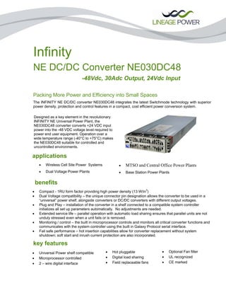 Infinity
NE DC/DC Converter NE030DC48
-48Vdc, 30Adc Output, 24Vdc Input
Packing More Power and Efficiency into Small Spaces
The INFINITY NE DC/DC converter NE030DC48 integrates the latest Switchmode technology with superior
power density, protection and control features in a compact, cost efficient power conversion system.
benefits
key features
Designed as a key element in the revolutionary
INFINITY NE Universal Power Plant, the
NE030DC48 converter converts +24 VDC input
power into the -48 VDC voltage level required to
power end user equipment. Operation over a
wide temperature range (-40°C to +75°C) makes
the NE030DC48 suitable for controlled and
uncontrolled environments.
applications
• Wireless Cell Site Power Systems
• Dual Voltage Power Plants
• MTSO and Central Office Power Plants
• Base Station Power Plants
• Compact - 1RU form factor providing high power density (13 W/in3
)
• Dual Voltage compatibility – the unique connector pin designation allows the converter to be used in a
“universal” power shelf, alongside converters or DC/DC converters with different output voltages.
• Plug and Play – installation of the converter in a shelf connected to a compatible system controller
initializes all set up parameters automatically. No adjustments are needed.
• Extended service life – parallel operation with automatic load sharing ensures that parallel units are not
unduly stressed even when a unit fails or is removed.
• Monitoring / control – the built in microprocessor controls and monitors all critical converter functions and
communicates with the system controller using the built in Galaxy Protocol serial interface.
• Fail safe performance – hot insertion capabilities allow for converter replacement without system
shutdown; soft start and inrush current protection are also incorporated.
ordering information
• Universal Power shelf compatible
• Microprocessor controlled
• 2 – wire digital interface
• Hot pluggable
• Digital load sharing
• Field replaceable fans
• Optional Fan filter
• UL recognized
• CE marked
 