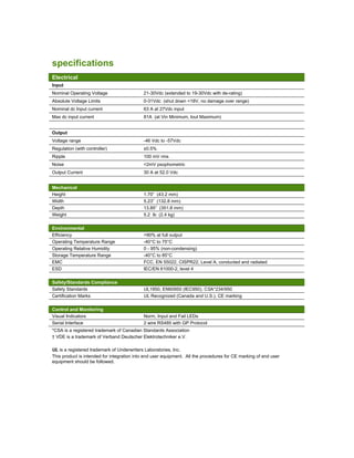specifications
Electrical
Input
Nominal Operating Voltage 21-30Vdc (extended to 19-30Vdc with de-rating)
Absolute Voltage Limits 0-31Vdc (shut down <18V, no damage over range)
Nominal dc Input current 63 A at 27Vdc input
Max dc input current 81A (at Vin Minimum, Iout Maximum)
Output
Voltage range -46 Vdc to -57Vdc
Regulation (with controller) ±0.5%
Ripple 100 mV rms
Noise <2mV psophometric
Output Current 30 A at 52.0 Vdc
Mechanical
Height 1.70” (43.2 mm)
Width 5.23” (132.8 mm)
Depth 13.85” (351.8 mm)
Weight 5.2 lb (2.4 kg)
Environmental
Efficiency >90% at full output
Operating Temperature Range -40°C to 75°C
Operating Relative Humidity 0 - 95% (non-condensing)
Storage Temperature Range -40°C to 85°C
EMC FCC, EN 55022, CISPR22, Level A, conducted and radiated
ESD IEC/EN 61000-2, level 4
Safety/Standards Compliance
Safety Standards UL1950, EN60950 (IEC950), CSA*234/950
Certification Marks UL Recognized (Canada and U.S.), CE marking
Control and Monitoring
Visual Indicators Norm, Input and Fail LEDs
Serial Interface 2 wire RS485 with GP Protocol
*CSA is a registered trademark of Canadian Standards Association
† VDE is a trademark of Verband Deutscher Elektrotechniker e.V.
UL is a registered trademark of Underwriters Laboratories, Inc.
This product is intended for integration into end user equipment. All the procedures for CE marking of end user
equipment should be followed.
 