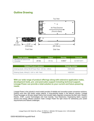 Outline Drawing
Power module Input Output Density Comcode
NE030DC48 Switchmode
Converter 24 Vdc -48 Vdc 13 W/in3
CC109112471
Related Product Literature Drawing number
Ordering Guide, Infinity NE-M Power Plant, +24 Vdc / -48Vdc H569-2448
Ordering Guide, Infinity-D, +24V or -48V Plant H2007001
With our wide range of product offerings along with extensive application notes,
development tools, pre- and post-sales support including technical support,
Lineage Power can provide a total solution to your current and future powering
needs.
Lineage Power is the industry’s most trusted provider of reliable and innovative power conversion solutions,
holding more than 400 power supply patents. A long-standing leader in the telecom industry, Lineage
Power leverages an 80-year design history that includes highly regarded companies like Bell Labs, Western
Electric, AT&T, Lucent Technologies and most recently, Tyco Electronics. Engineering talent, superior
service and energy efficient solutions make Lineage Power the right choice for addressing your power
requirements and network challenges.
Lineage Power ● 601 Shiloh Rd. ● Plano, TX 75074 ● 1- 800-843-1797 Outside U.S.A. 1-972-244-9288
lineagepower.com
ESDS NE030DC48 August09 Rev9
 