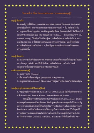 ใบงานที่ 6 เรื่อง โครงงานประเภท “การทดลองทฤษฎี”
 ------------------------------------------------------------------
ทฤษฎี คืออะไร
      คือ สมมติฐานทีได้รบการตรวจสอบ และทดลองหลายครั้งหลายหน จนสามารถ
                         ่ ั
      อธิบายข้อเท็จจริง สามารถคาดคะเนทานายเหตุการณ์ทว ๆ ไป ทีเกียวข้องกับ
                                                            ั่        ่ ่
      ปรากฏการณ์น้นอย่างถูกต้อง และมีเหตุผลเป็ นทียอมรับของคนทัวไป จึ งเป็ นผลให้
                     ั                                ่             ่
      สมมติฐานกลายเป็ นทฤษฎี เช่น ทฤษฎีเซลล์ (Cell theory) ทฤษฏีวิวฒนาการ (the
                                                                          ั
      evolution theory) เป็ นต้น หรือ คือ กลุ่มความสัมพันธ์ของแนวคิดคานิยาม และ
      องค์ประกอบต่าง ๆ ทีใช้อธิบายลักษณะของปรากฏการณ์หนึง และชี้ ให้เห็นถึง
                             ่                                  ่
      ความสัมพันธ์ระหว่างตัวแปรต่าง ๆ โดยมีจุดมุ่งหมายทีจะอธิบายหรือคาดเดา
                                                            ่
      ปรากฏการณ์น้น    ั

ทฤษฎี คืออะไร
      คือ กลุ่มความสัมพันธ์ของแนวคิด คานิยาม และองค์ประกอบทีใช้อธิบายลักษณะ
                                                                ่
      ของปรากฏการณ์หนึง และชี้ ให้เห็นถึงความสัมพันธ์ระหว่างตัวแปร โดยมี
                         ่
      จุดมุ่งหมายทีจะอธิบายหรือคาดเดาปรากฏการณ์น้น
                   ่                               ั
องค์ประกอบของทฤษฎี
      1. แนวความคิด (Concept)
      2. ข้อเสนอหรือข้อสมมติฐาน (Proposition or Hypothesis)
      3. เหตุการณ์ (Contingency) ทีมีกระบวนการพิสูจน์จากข้อเสนอหรือข้อสมมติฐาน
                                   ่

ทฤษฎีแรงจู งใจแบ่งออกได้เป็ นทฤษฎีใหญ่
      1. ทฤษฎีพฤติกรรมนิยม (Behavioral View of Motivation) มีผูสนับสนุ นหลายคน
                                                                    ้
      อาทิ Ivan Pavlov, John B. Watson , Burrhus Frederick Skinner
              ทฤษฎีนให้ความสาคัญกับประสบการณ์ในอดีต (Past Experience) ว่ามีผล
                    ี้
      ต่อแรงจู งใจของบุคคลเป็ นอย่างมาก ดังนั้นทุกพฤติกรรมของมนุ ษย์ ถ้าวิเคราะห์ดู
      แล้วจะเห็นว่าได้รบอิทธิพลทีเป็ นแรงจู งใจมาจากประสบการณ์ในอดีตเป็ นส่วนมาก
                       ั         ่
      โดยประสบการณ์ในด้านดีและกลายเป็ นแรงจู งใจทางบวกทีส่งผลเร้าให้มนุ ษย์มี
                                                             ่
      ความต้องการแสดงพฤติกรรมในทิศทางนั้นมากยิงขึ้ น ทฤษฎีนเน้นความสาคัญ
                                                     ่           ี้
      ของสิงเร้าภายนอก (Extrinsic Motivation) Ivan Pavlov วิจยกับสุนขแล้ว พบว่า
            ่                                                  ั      ั
 