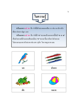 คาในมาตรา แม่ กก คือ คาที่มีตัวสะกดออกเสียง ก เช่น นก ผัก พริก
เชือก ปากกา ปลูก มาก
คาในมาตรา แม่ กก คือ คาที่มี “ก” สะกดแล้วนอกจากนี้ยังมี “ข ค ฆ”
เป็นตัวสะกดที่อ่านออกเสียงเหมือน “ก” สะกด ซึ่งเราเรียกว่าตัวสะกด
ไม่ตรงตามมาตราตัวสะกด เช่น เลข สุนัข วิหก พญานาค เมฆ
๖
ใบความรู้
นก ปากกา
ผัก หมวก
 