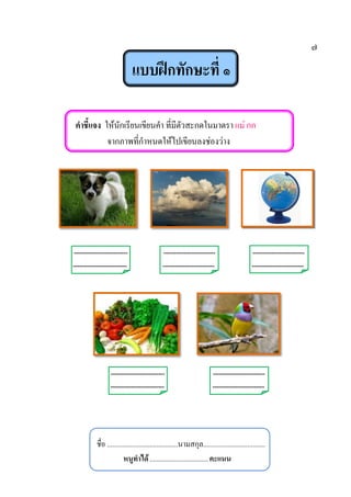 ๗
แบบฝึกทักษะที่ ๑
คาชี้แจง ให้นักเรียนเขียนคา ที่มีตัวสะกดในมาตรา แม่ กก
จากภาพที่กาหนดให้ไปเขียนลงช่องว่าง
-------------------------- ------------------------- -------------------------
-------------------------- ------------------------- -------------------------
-------------------------- -------------------------
-------------------------- -------------------------
ชื่อ ........................................นามสกุล...................................
หนูทาได้.................................คะแนน
 