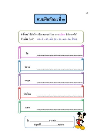 ๙
แบบฝึกทักษะที่ ๓
คาชี้แจง ให้นักเรียนเขียนสะกด คาในมาตรา แม่ กก ที่กาหนดให้
ตัวอย่าง คึกคัก คอ – อึ – กอ – คึก, คอ – อะ – กอ – คัก, คึกคัก
รัก .......................................................................
ปลวก .......................................................................
นกฮูก .......................................................................
ประโยค .......................................................................
มงคล .......................................................................
ชื่อ ........................................นามสกุล...................................
หนูทาได้.................................คะแนน
 