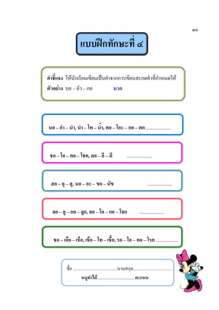 ๑๐
แบบฝึกทักษะที่ ๔
คาชี้แจง ให้นักเรียนเขียนเป็นคาจากการเขียนสะกดคาที่กาหนดให้
ตัวอย่าง บอ – อัว – กอ บวก
นอ – อา – นา, นา – โท – น้า, ตอ – โอะ – กอ – ตก ....................
ชอ – โอ – คอ – โชค, ดอ – อี – ดี ....................
สอ– อุ – สุ, นอ – อะ – ขอ – นัข ....................
ลอ– อู – กอ – ลูก, ลอ – โอ – กอ – โลก ....................
ชอ – เอือ – เชือ, เชือ – โท – เชื้อ, รอ – โอ – คอ – โรค ..................
ชื่อ ........................................นามสกุล...................................
หนูทาได้.................................คะแนน
 