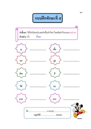 ๑๑
แบบฝึกทักษะที่ ๕
คาชี้แจง ให้นักเรียนประสมคาเป็นคาใหม่ โดยเติมคาในมาตรา แม่ กก
ตัวอย่าง น้า น้าตก
สุ …………………… เชื้อ ……………………
นก …………………… ลูก ……………………
ปลา …………………… มี ……………………
ไม้ …………………… มะ ……………………
บวก …………………… กระ ……………………
ชื่อ ........................................นามสกุล...................................
หนูทาได้.................................คะแนน
 
