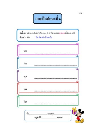 ๑๒
แบบฝึกทักษะที่ ๖
คาชี้แจง เขียนคาสัมผัสคล้องจองกับคาในมาตรา แม่ กก ที่กาหนดให้
ตัวอย่าง ผัก รัก สัก หัก ปัก หนัก
บวก .......................................................................
ฝาก .......................................................................
สุข .......................................................................
เลข .......................................................................
โชค .......................................................................
ชื่อ ........................................นามสกุล...................................
หนูทาได้ .................................คะแนน
 
