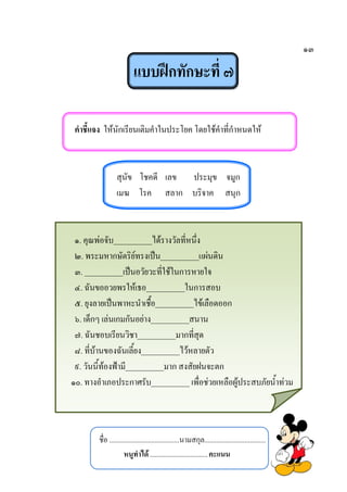 ๑๓
แบบฝึกทักษะที่ ๗
คาชี้แจง ให้นักเรียนเติมคาในประโยค โดยใช้คาที่กาหนดให้
สุนัข โชคดี เลข ประมุข จมูก
เมฆ โรค สลาก บริจาค สนุก
๑. คุณพ่อจับ__________ได้รางวัลที่หนึ่ง
๒. พระมหากษัตริย์ทรงเป็น__________แผ่นดิน
๓. __________เป็นอวัยวะที่ใช้ในการหายใจ
๔. ฉันขออวยพรให้เธอ__________ในการสอบ
๕. ยุงลายเป็นพาหะนาเชื้อ__________ไข้เลือดออก
๖. เด็กๆ เล่นเกมกันอย่าง__________สนาน
๗. ฉันชอบเรียนวิชา__________มากที่สุด
๘. ที่บ้านของฉันเลี้ยง__________ไว้หลายตัว
๙. วันนี้ท้องฟ้ามี__________มาก สงสัยฝนจะตก
๑๐. ทางอาเภอประกาศรับ__________ เพื่อช่วยเหลือผู้ประสบภัยน้าท่วม
ชื่อ ........................................นามสกุล...................................
หนูทาได้.................................คะแนน
 