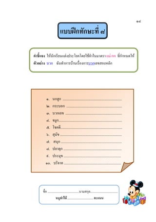 ๑๔
แบบฝึกทักษะที่ ๘
คาชี้แจง ให้นักเรียนแต่งประโยคโดยใช้คาในมาตรา แม่ กก ที่กาหนดให้
ตัวอย่าง บวก ฉันทาการบ้านเรื่องการบวกเลขสองหลัก
๑. นกฮูก ...................................................................
๒. กระบอก ...............................................................
๓. บวกเลข ................................................................
๔. จมูก........................................................................
๕. โชคดี......................................................................
๖. สุนัข ......................................................................
๗. สนุก .....................................................................
๘. ปลาดุก ..................................................................
๙. ประมุข .................................................................
๑๐. บริจาค .................................................................
ชื่อ ........................................นามสกุล...................................
หนูทาได้.................................คะแนน
 