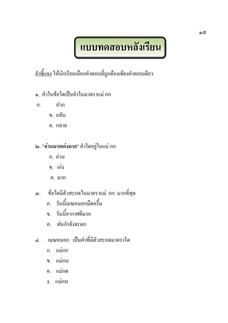 ๑๕
แบบทดสอบหลังเรียน
คาชี้แจง ให้นักเรียนเลือกคาตอบที่ถูกต้องเพียงคาตอบเดียว
๑. คาในข้อใดเป็นคาในมาตราแม่ กก
ก. ปาก
ข. กลับ
ค. กลาย
๒. “อ่านมากเก่งมาก” คาใดอยู่ในแม่ กก
ก. อ่าน
ข. เก่ง
ค. มาก
๓. ข้อใดมีตัวสะกดในมาตราแม่ กก มากที่สุด
ก. วันนี้เมฆหมอกมืดครื้ม
ข. วันนี้อากาศดีมาก
ค. ฝนกาลังจะตก
๔. เมฆหมอก เป็นคาที่มีตัวสะกดมาตราใด
ก. แม่กก
ข. แม่กน
ค. แม่กด
ง. แม่กบ
 