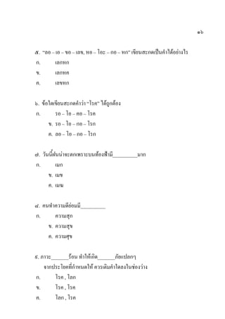 ๑๖
๕. “ลอ – เอ – ขอ – เลข, หอ – โอะ – กอ – หก” เขียนสะกดเป็นคาได้อย่างไร
ก. เลกหก
ข. เลกหค
ค. เลขหก
๖. ข้อใดเขียนสะกดคาว่า “โรค” ได้ถูกต้อง
ก. รอ – โอ – คอ – โรค
ข. รอ – โอ – กอ – โรก
ค. ลอ – โอ – กอ – โรก
๗. วันนี้ฝนน่าจะตกเพราะบนท้องฟ้ามี__________มาก
ก. เมก
ข. เมข
ค. เมฆ
๘. คนทาความดีย่อมมี__________
ก. ความสุก
ข. ความสุข
ค. ความศุข
๙. ภาวะ_______ร้อน ทาให้เกิด_______ภัยแปลกๆ
จากประโยคที่กาหนดให้ ควรเติมคาใดลงในช่องว่าง
ก. โรค , โลก
ข. โรค , โรค
ค. โลก , โรค
 
