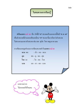 ๒๒
ใบทบทวนการเรียนรู้
คาในมาตรา แม่ กก คือ คาที่มี “ก” สะกดแล้วนอกจากนี้ยังมี “ข ค ฆ”
เป็นตัวสะกดที่อ่านออกเสียงเหมือน “ก” สะกด ซึ่งเราเรียกว่าตัวสะกด
ไม่ตรงตามมาตราตัวสะกด เช่น เลข สุนัข วิหก พญานาค เมฆ
การเขียนแจกลูกคาและการเขียนสะกดคาในมาตรา แม่ กก
พวก พอ – อัว – กอ – พวก
สุข สอ – อุ – ขอ – สุข
โรค รอ – โอ – คอ – โรค
นาค นอ – อา – คอ – นาค
มาตราแม่ กก
ไม่ยากเลยใช่ไหมคะ
 