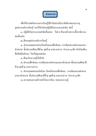 ๑
คาแนะนา
เพื่อให้การจัดกิจกรรมการเรียนรู้เป็นไปอย่างมีประสิทธิภาพและบรรลุ
จุดประสงค์การเรียนรู้ ขอให้นักเรียนปฏิบัติกิจกรรมตามลาดับ ดังนี้
๑. ปฏิบัติกิจกรรมตามลาดับขั้นตอน ไม่ควรข้ามหน้าเพราะเนื้อหามีความ
ต่อเนื่องกัน
๒.ศึกษาจุดประสงค์การเรียนรู้
๓. ทาแบบทดสอบก่อนเรียนด้วยแบบฝึกทักษะ การเขียนสะกดคาตามมาตรา
ตัวสะกด ชั้นประถมศึกษาปีที่ ๒ ชุดที่ ๒ มาตราแม่ กก จานวน ๑๐ข้อ นักเรียนต้อง
ซื่อสัตย์ต่อตัวเอง โดยไม่ดูเฉลยก่อน
๔.ศึกษาใบความรู้ให้เข้าใจ
๕.ทาแบบฝึกทักษะ การเขียนสะกดคาตามมาตราตัวสะกด ชั้นประถมศึกษาปี
ที่ ๒ ชุดที่ ๒ มาตราแม่ กก
๖. ทาแบบทดสอบหลังเรียน เรียนด้วยแบบฝึกทักษะ การเขียนสะกดคาตาม
มาตราตัวสะกด ชั้นประถมศึกษาปีที่ ๒ ชุดที่ ๒ มาตราแม่ กก จานวน ๑๐ข้อ
๗.ตรวจสอบความก้าวหน้าในการเรียน ทบทวนความรู้
 