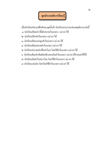 ๒
จุดประสงค์การเรียนรู้
เมื่อนักเรียนทาแบบฝึกทักษะชุดนี้แล้ว นักเรียนสามารถแสดงพฤติกรรม ดังนี้
๑. นักเรียนเขียนคา ที่มีตัวสะกดในมาตรา แม่ กก ได้
๒. นักเรียนเลือกคาในมาตรา แม่ กกได้
๓. นักเรียนเขียนแจกลูกคาในมาตรา แม่ กก ได้
๔. นักเรียนเขียนสะกดคาในมาตรา แม่ กก ได้
๕. นักเรียนประสมคาเป็นคาใหม่ โดยใช้คาในมาตรา แม่ กกได้
๖. นักเรียนเขียนคาสัมผัสคล้องจองกับคาในมาตรา แม่ กก ที่กาหนดให้ได้
๗. นักเรียนเติมคาในประโยค โดยใช้คาในมาตรา แม่ กก ได้
๘. นักเรียนแต่งประโยคโดยใช้คาในมาตรา แม่ กก ได้
 