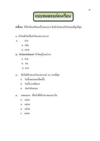 ๓
แบบทดสอบก่อนเรียน
คาชี้แจง ให้นักเรียนเขียนเครื่องหมายX ทับตัวอักษรหน้าคาตอบที่ถูกที่สุด
๑. คาในข้อใดเป็นคาในมาตราแม่ กก
ก. ปาก
ข. กลับ
ค. กลาย
๒. “อ่านมากเก่งมาก” คาใดอยู่ในแม่ กก
ก. อ่าน
ข. เก่ง
ค. มาก
๓. ข้อใดมีตัวสะกดในมาตราแม่ กก มากที่สุด
ก. วันนี้เมฆหมอกมืดครื้ม
ข. วันนี้อากาศดีมาก
ค. ฝนกาลังจะตก
๔. เมฆหมอก เป็นคาที่มีตัวสะกดมาตราใด
ก. แม่กก
ข. แม่กน
ค. แม่กด
ง. แม่กบ
 