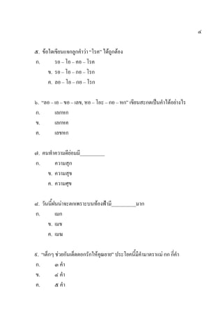 ๔
๕. ข้อใดเขียนแจกลูกคาว่า “โรค” ได้ถูกต้อง
ก. รอ – โอ – คอ – โรค
ข. รอ – โอ – กอ – โรก
ค. ลอ – โอ – กอ – โรก
๖. “ลอ – เอ – ขอ – เลข, หอ – โอะ – กอ – หก” เขียนสะกดเป็นคาได้อย่างไร
ก. เลกหก
ข. เลกหค
ค. เลขหก
๗. คนทาความดีย่อมมี__________
ก. ความสุก
ข. ความสุข
ค. ความศุข
๘. วันนี้ฝนน่าจะตกเพราะบนท้องฟ้ามี__________มาก
ก. เมก
ข. เมข
ค. เมฆ
๙. “เด็กๆ ช่วยกันเด็ดดอกรักให้คุณยาย” ประโยคนี้มีคามาตราแม่ กก กี่คา
ก. ๓ คา
ข. ๔ คา
ค. ๕ คา
 