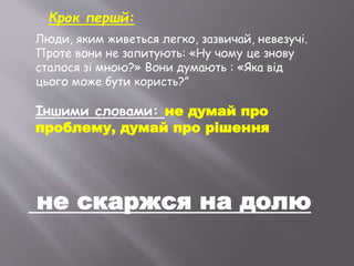 не скаржся на долю
Люди, яким живеться легко, зазвичай, невезучі.
Проте вони не запитують: «Ну чому це знову
сталося зі мною?» Вони думають : «Яка від
цього може бути користь?”
Іншими словами: не думай про
проблему, думай про рішення
Крок першй:
 