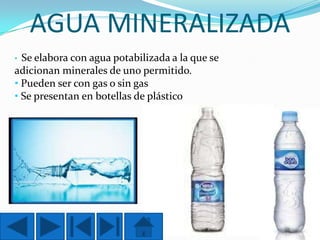 AGUA MINERALIZADA
Se elabora con agua potabilizada a la que se
adicionan minerales de uno permitido.
• Pueden ser con gas o sin gas
• Se presentan en botellas de plástico
•

 