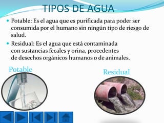 TIPOS DE AGUA
 Potable: Es el agua que es purificada para poder ser

consumida por el humano sin ningún tipo de riesgo de
salud.
 Residual: Es el agua que está contaminada
con sustancias fecales y orina, procedentes
de desechos orgánicos humanos o de animales.

Potable

Residual

 