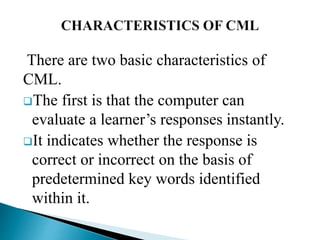 There are two basic characteristics of
CML.
The first is that the computer can
evaluate a learner’s responses instantly.
It indicates whether the response is
correct or incorrect on the basis of
predetermined key words identified
within it.
 