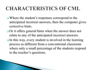 Where the student’s responses correspond to the
anticipated incorrect answers, then the computer gives
corrective hints.
 Or it offers general hints when the answer does not
relate to any of the anticipated incorrect answers.
 In this way, every student is involved in the learning
process as different from a conventional classroom
where only a small percentage of the students respond
to the teacher’s questions.
 